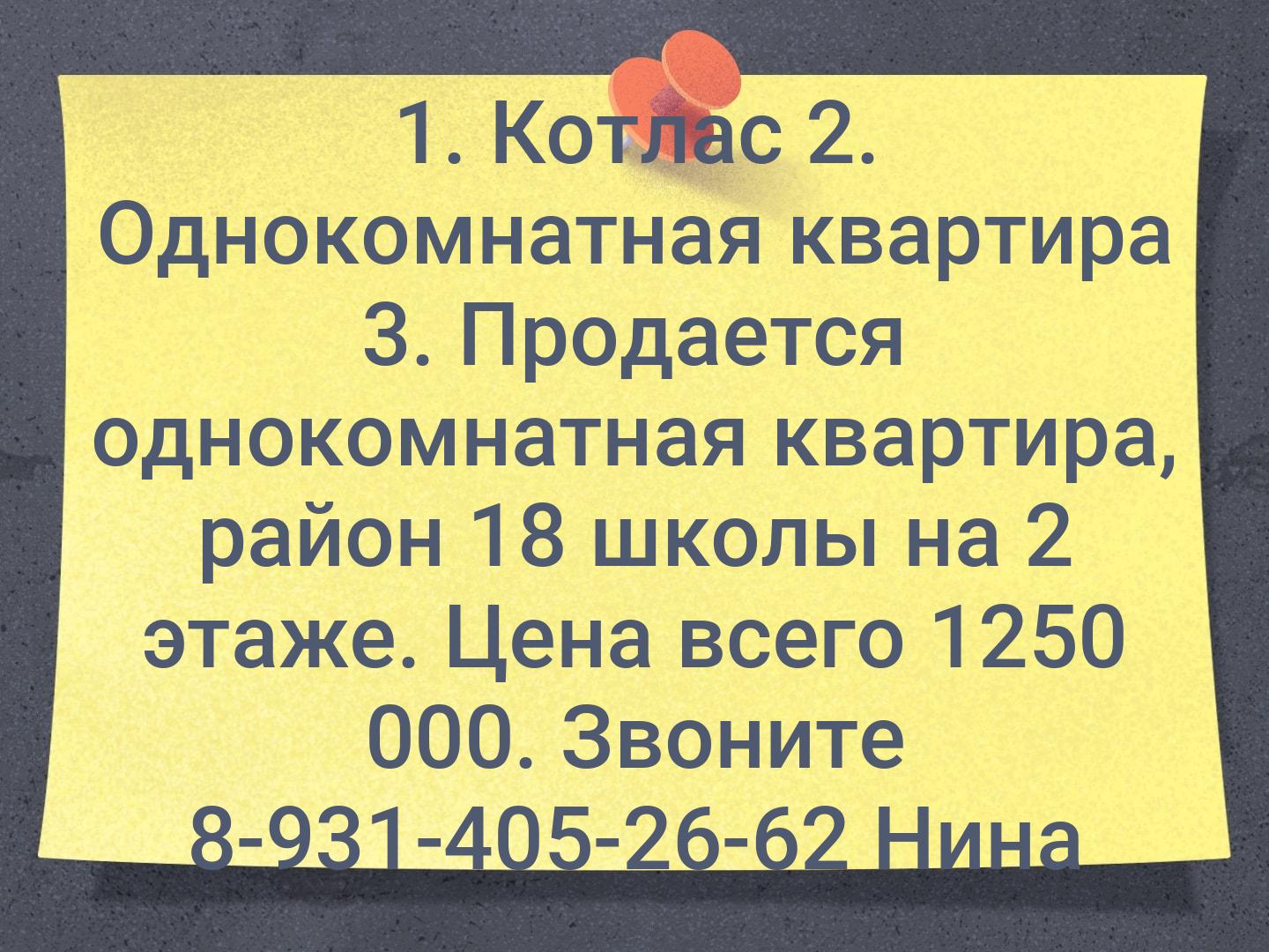 1. Котлас
2. Однокомнатная квартира
3. Продается однокомнатная квартира, район 18 школы на 2 этаже. Цена всего 1250 000. Звоните 8-931-405-26-62 Нина